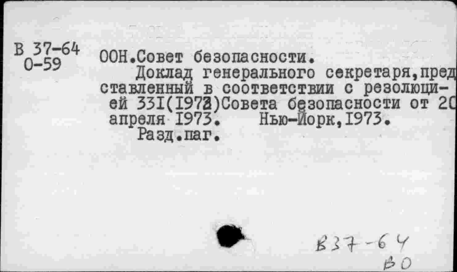 ﻿ООН.Совет безопасности.
и	Доклад генерального секретаря,пре;
ставленный в соответствии с резолюцией 331(1973)Совета безопасности от 21 апреля 1973. Нью-Йорк,1973.
Разд.паг.
5 Л ’6 Ч
 рО